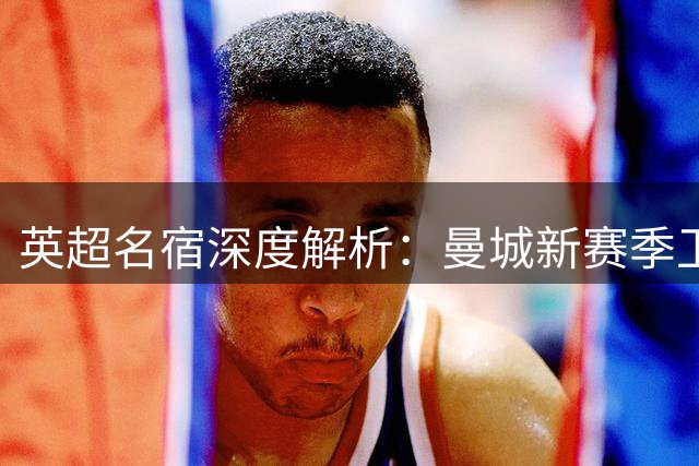 英超名宿深度解析：曼城新赛季卫冕关键竟系于一人