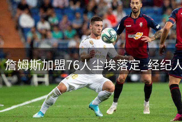 詹姆斯加盟76人尘埃落定 经纪人白板圈选引爆联盟震动